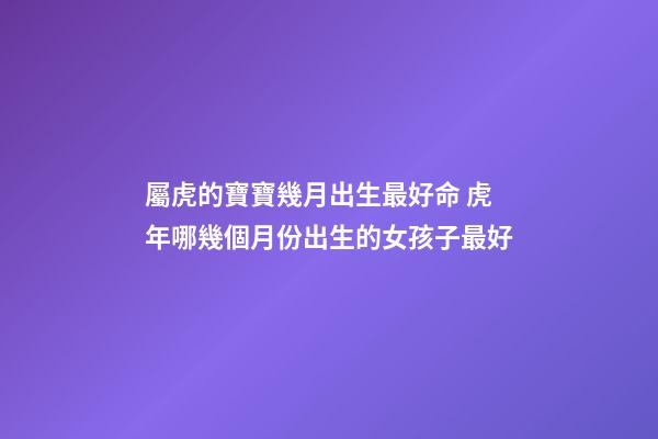 屬虎的寶寶幾月出生最好命 虎年哪幾個月份出生的女孩子最好
